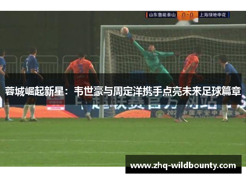 蓉城崛起新星:韦世豪与周定洋携手点亮未来足球篇章 蓉城崛起新星:韦世豪与周定洋携手点亮未来足球篇章