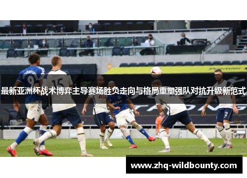 最新亚洲杯战术博弈主导赛场胜负走向与格局重塑强队对抗升级新范式 最新亚洲杯战术博弈主导赛场胜负走向与格局重塑强队对抗升级新范式