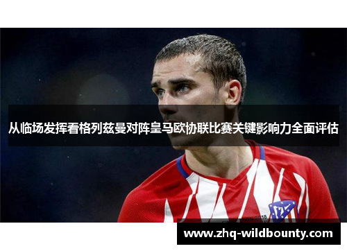 从临场发挥看格列兹曼对阵皇马欧协联比赛关键影响力全面评估 从临场发挥看格列兹曼对阵皇马欧协联比赛关键影响力全面评估