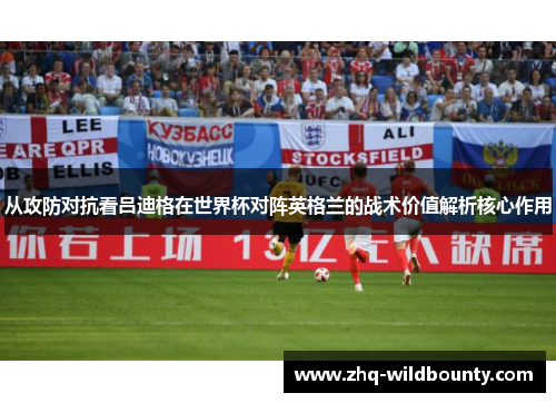 从攻防对抗看吕迪格在世界杯对阵英格兰的战术价值解析核心作用