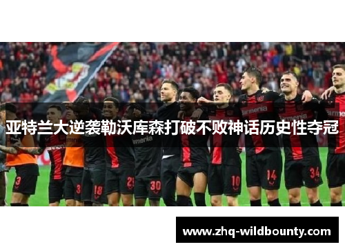 亚特兰大逆袭勒沃库森打破不败神话历史性夺冠 亚特兰大逆袭勒沃库森打破不败神话历史性夺冠