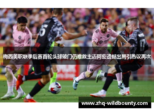 梅西美职联季后赛首轮头球破门仍难救主迈阿密遗憾出局引热议再次 梅西美职联季后赛首轮头球破门仍难救主迈阿密遗憾出局引热议再次