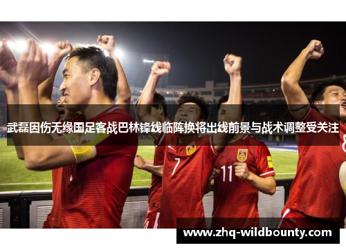 武磊因伤无缘国足客战巴林锋线临阵换将出线前景与战术调整受关注 武磊因伤无缘国足客战巴林锋线临阵换将出线前景与战术调整受关注
